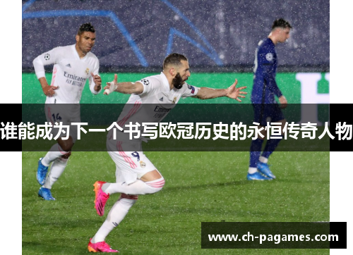 谁能成为下一个书写欧冠历史的永恒传奇人物 谁能成为下一个书写欧冠历史的永恒传奇人物