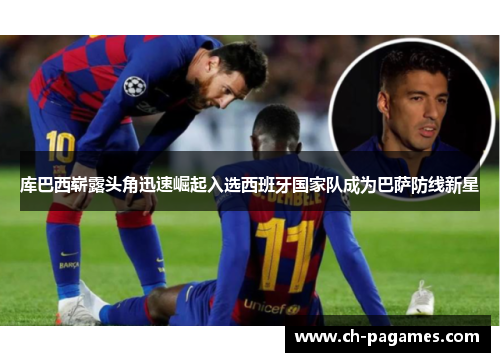 库巴西崭露头角迅速崛起入选西班牙国家队成为巴萨防线新星 库巴西崭露头角迅速崛起入选西班牙国家队成为巴萨防线新星