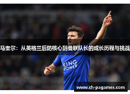 马奎尔：从英格兰后防核心到曼联队长的成长历程与挑战